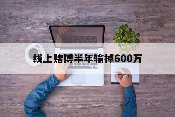 线上赌博半年输掉600万(线上赌博半年输掉600万怎么办)